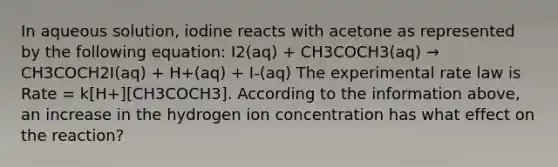 In aqueous solution, iodine reacts with acetone as represented by the following equation: I2(aq) + CH3COCH3(aq) → CH3COCH2I(aq) + H+(aq) + I-(aq) The experimental rate law is Rate = k[H+][CH3COCH3]. According to the information above, an increase in the hydrogen ion concentration has what effect on the reaction?