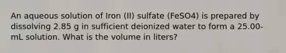 An aqueous solution of Iron (II) sulfate (FeSO4) is prepared by dissolving 2.85 g in sufficient deionized water to form a 25.00-mL solution. What is the volume in liters?