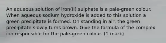 An aqueous solution of iron(II) sulphate is a pale-green colour. When aqueous sodium hydroxide is added to this solution a green precipitate is formed. On standing in air, the green precipitate slowly turns brown. Give the formula of the complex ion responsible for the pale-green colour. (1 mark)