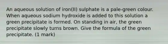 An aqueous solution of iron(II) sulphate is a pale-green colour. When aqueous sodium hydroxide is added to this solution a green precipitate is formed. On standing in air, the green precipitate slowly turns brown. Give the formula of the green precipitate. (1 mark)