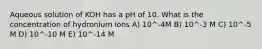 Aqueous solution of KOH has a pH of 10. What is the concentration of hydronium ions A) 10^-4M B) 10^-3 M C) 10^-5 M D) 10^-10 M E) 10^-14 M