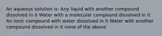 An aqueous solution is: Any liquid with another compound dissolved in it Water with a molecular compound dissolved in it An ionic compound with water dissolved in it Water with another compound dissolved in it none of the above