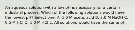 An aqueous solution with a low pH is necessary for a certain industrial process. Which of the following solutions would have the lowest pH? Select one: A. 1.0 M acetic acid B. 2.0 M NaOH C. 0.5 M HCl D. 1.0 M HCl E. All solutions would have the same pH.