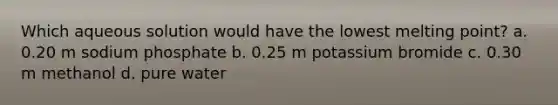 Which aqueous solution would have the lowest melting point? a. 0.20 m sodium phosphate b. 0.25 m potassium bromide c. 0.30 m methanol d. pure water