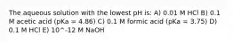 The aqueous solution with the lowest pH is: A) 0.01 M HCl B) 0.1 M acetic acid (pKa = 4.86) C) 0.1 M formic acid (pKa = 3.75) D) 0.1 M HCl E) 10^-12 M NaOH