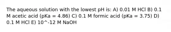 The aqueous solution with the lowest pH is: A) 0.01 M HCl B) 0.1 M acetic acid (pKa = 4.86) C) 0.1 M formic acid (pKa = 3.75) D) 0.1 M HCl E) 10^-12 M NaOH