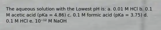 The aqueous solution with the Lowest pH is: a. 0.01 M HCl b. 0.1 M acetic acid (pKa = 4.86) c. 0.1 M formic acid (pKa = 3.75) d. 0.1 M HCl e. 10⁻¹² M NaOH