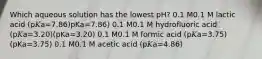 Which aqueous solution has the lowest pH? 0.1 M0.1 M lactic acid (p𝐾a=7.86)pKa=7.86) 0.1 M0.1 M hydrofluoric acid (p𝐾a=3.20)(pKa=3.20) 0.1 M0.1 M formic acid (p𝐾a=3.75)(pKa=3.75) 0.1 M0.1 M acetic acid (p𝐾a=4.86)