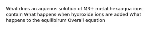 What does an aqueous solution of M3+ metal hexaaqua ions contain What happens when hydroxide ions are added What happens to the equilibirum Overall equation