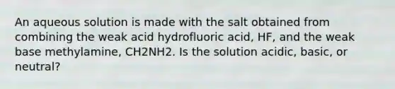 An aqueous solution is made with the salt obtained from combining the weak acid hydrofluoric acid, HF, and the weak base methylamine, CH2NH2. Is the solution acidic, basic, or neutral?