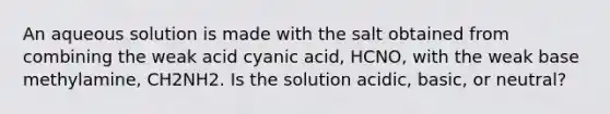 An aqueous solution is made with the salt obtained from combining the weak acid cyanic acid, HCNO, with the weak base methylamine, CH2NH2. Is the solution acidic, basic, or neutral?