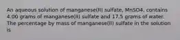 An aqueous solution of manganese(II) sulfate, MnSO4, contains 4.00 grams of manganese(II) sulfate and 17.5 grams of water. The percentage by mass of manganese(II) sulfate in the solution is