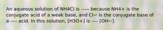 An aqueous solution of NH4Cl is ----- because NH4+ is the conjugate acid of a weak base, and Cl− is the conjugate base of a ---- acid. In this solution, [H3O+] is ---- [OH−].