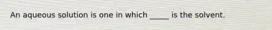 An aqueous solution is one in which _____ is the solvent.