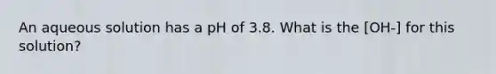 An aqueous solution has a pH of 3.8. What is the [OH-] for this solution?