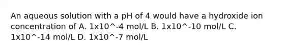 An aqueous solution with a pH of 4 would have a hydroxide ion concentration of A. 1x10^-4 mol/L B. 1x10^-10 mol/L C. 1x10^-14 mol/L D. 1x10^-7 mol/L