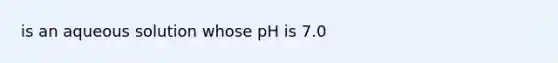 is an aqueous solution whose pH is 7.0