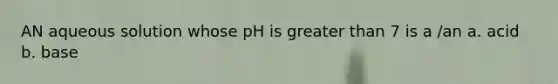 AN aqueous solution whose pH is greater than 7 is a /an a. acid b. base