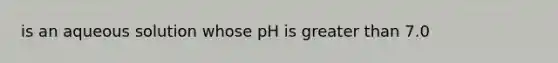 is an aqueous solution whose pH is greater than 7.0