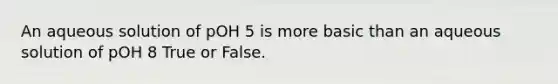 An aqueous solution of pOH 5 is more basic than an aqueous solution of pOH 8 True or False.