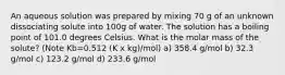 An aqueous solution was prepared by mixing 70 g of an unknown dissociating solute into 100g of water. The solution has a boiling point of 101.0 degrees Celsius. What is the molar mass of the solute? (Note Kb=0.512 (K x kg)/mol) a) 358.4 g/mol b) 32.3 g/mol c) 123.2 g/mol d) 233.6 g/mol