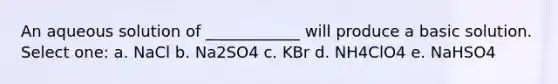 An aqueous solution of ____________ will produce a basic solution. Select one: a. NaCl b. Na2SO4 c. KBr d. NH4ClO4 e. NaHSO4