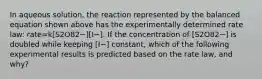 In aqueous solution, the reaction represented by the balanced equation shown above has the experimentally determined rate law: rate=k[S2O82−][I−]. If the concentration of [S2O82−] is doubled while keeping [I−] constant, which of the following experimental results is predicted based on the rate law, and why?