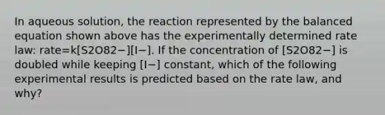 In aqueous solution, the reaction represented by the balanced equation shown above has the experimentally determined rate law: rate=k[S2O82−][I−]. If the concentration of [S2O82−] is doubled while keeping [I−] constant, which of the following experimental results is predicted based on the rate law, and why?