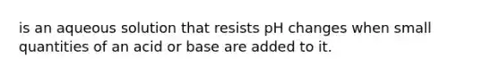 is an aqueous solution that resists pH changes when small quantities of an acid or base are added to it.