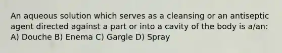 An aqueous solution which serves as a cleansing or an antiseptic agent directed against a part or into a cavity of the body is a/an: A) Douche B) Enema C) Gargle D) Spray