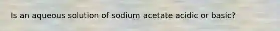 Is an aqueous solution of sodium acetate acidic or basic?