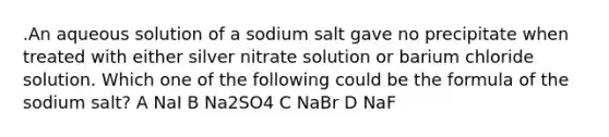 .An aqueous solution of a sodium salt gave no precipitate when treated with either silver nitrate solution or barium chloride solution. Which one of the following could be the formula of the sodium salt? A NaI B Na2SO4 C NaBr D NaF