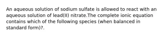 An aqueous solution of sodium sulfate is allowed to react with an aqueous solution of lead(II) nitrate.The complete ionic equation contains which of the following species (when balanced in standard form)?.