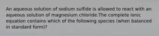 An aqueous solution of sodium sulfide is allowed to react with an aqueous solution of magnesium chloride.The complete ionic equation contains which of the following species (when balanced in standard form)?