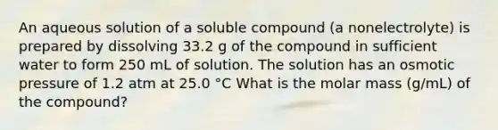 An aqueous solution of a soluble compound (a nonelectrolyte) is prepared by dissolving 33.2 g of the compound in sufficient water to form 250 mL of solution. The solution has an osmotic pressure of 1.2 atm at 25.0 °C What is the molar mass (g/mL) of the compound?