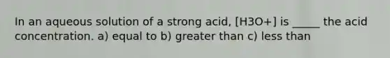 In an aqueous solution of a strong acid, [H3O+] is _____ the acid concentration. a) equal to b) greater than c) less than