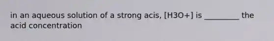 in an aqueous solution of a strong acis, [H3O+] is _________ the acid concentration