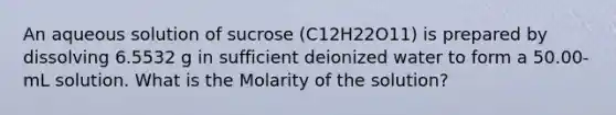 An aqueous solution of sucrose (C12H22O11) is prepared by dissolving 6.5532 g in sufficient deionized water to form a 50.00-mL solution. What is the Molarity of the solution?