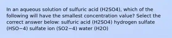 In an aqueous solution of sulfuric acid (H2SO4), which of the following will have the smallest concentration value? Select the correct answer below: sulfuric acid (H2SO4) hydrogen sulfate (HSO−4) sulfate ion (SO2−4) water (H2O)