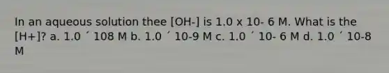 In an aqueous solution thee [OH-] is 1.0 x 10- 6 M. What is the [H+]? a. 1.0 ´ 108 M b. 1.0 ´ 10-9 M c. 1.0 ´ 10- 6 M d. 1.0 ´ 10-8 M