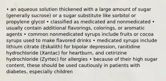 • an aqueous solution thickened with a large amount of sugar (generally sucrose) or a sugar substitute like sorbitol or propylene glycol • classified as medicated and nonmedicated • usually contain additional flavorings, colorings, or aromatic agents • common nonmedicated syrups include fruits or cocoa syrups used to make flavored drinks • medicated syrups include lithium citrate (Eskalith) for bipolar depression, ranitidine hydrochloride (Xantac) for heartburn, and cetirizine hydrochloride (Zyrtec) for allergies • because of their high sugar content, these should be used cautiously in patients with diabetes, especially children