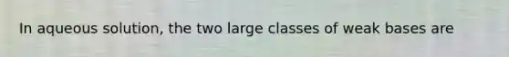 In aqueous solution, the two large classes of weak bases are