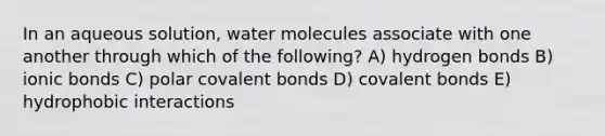 In an aqueous solution, water molecules associate with one another through which of the following? A) hydrogen bonds B) ionic bonds C) polar covalent bonds D) covalent bonds E) hydrophobic interactions