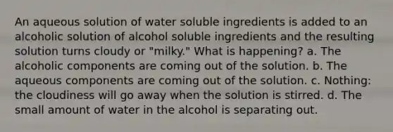 An aqueous solution of water soluble ingredients is added to an alcoholic solution of alcohol soluble ingredients and the resulting solution turns cloudy or "milky." What is happening? a. The alcoholic components are coming out of the solution. b. The aqueous components are coming out of the solution. c. Nothing: the cloudiness will go away when the solution is stirred. d. The small amount of water in the alcohol is separating out.