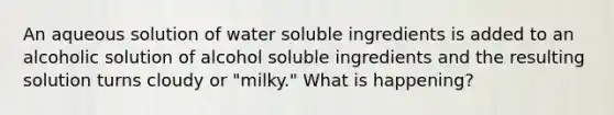 An aqueous solution of water soluble ingredients is added to an alcoholic solution of alcohol soluble ingredients and the resulting solution turns cloudy or "milky." What is happening?