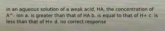 in an aqueous solution of a weak acid, HA, the concentration of A^- ion a. is greater than that of HA b. is equal to that of H+ c. is less than that of H+ d. no correct response