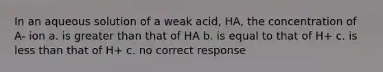 In an aqueous solution of a weak acid, HA, the concentration of A- ion a. is greater than that of HA b. is equal to that of H+ c. is less than that of H+ c. no correct response