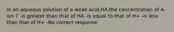 In an aqueous solution of a weak acid,HA,the concentration of A- ion ? -is <a href='https://www.questionai.com/knowledge/ktgHnBD4o3-greater-than' class='anchor-knowledge'>greater than</a> that of HA -Is equal to that of H+ -is <a href='https://www.questionai.com/knowledge/k7BtlYpAMX-less-than' class='anchor-knowledge'>less than</a> that of H+ -No correct response