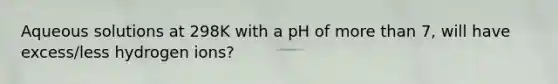 Aqueous solutions at 298K with a pH of more than 7, will have excess/less hydrogen ions?