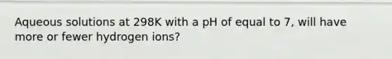 Aqueous solutions at 298K with a pH of equal to 7, will have more or fewer hydrogen ions?